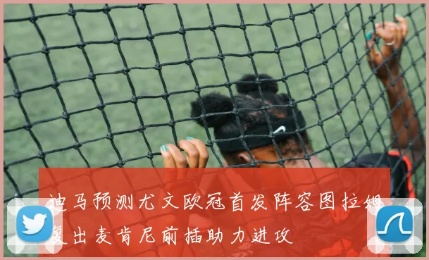 迪马预测尤文欧冠首发阵容图拉姆复出麦肯尼前插助力进攻