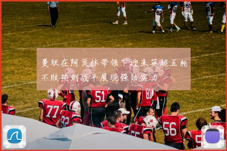 曼联在阿莫林带领下迎来英超五轮不败热刺战平展现强劲实力