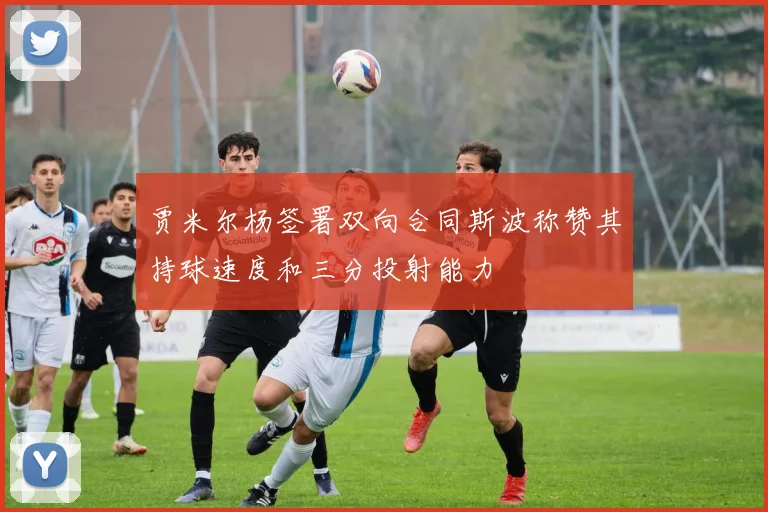贾米尔杨签署双向合同斯波称赞其持球速度和三分投射能力