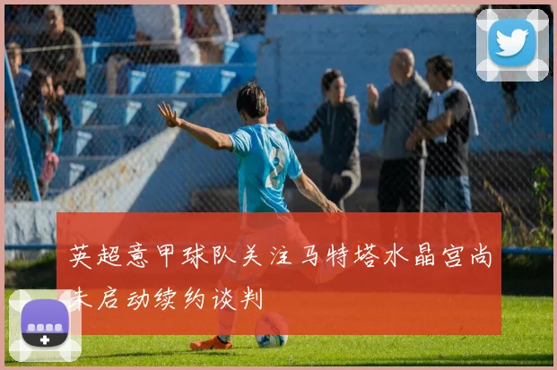 英超意甲球队关注马特塔水晶宫尚未启动续约谈判