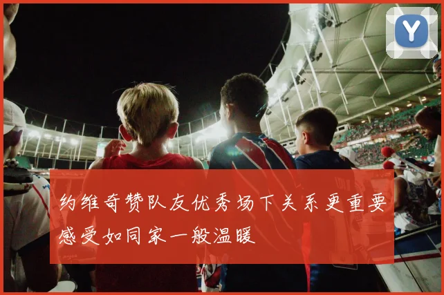 约维奇赞队友优秀场下关系更重要感受如同家一般温暖