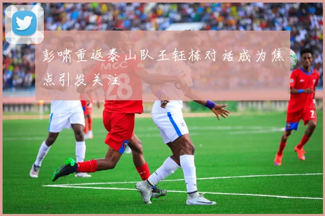 彭啸重返泰山队王钰栋对话成为焦点引发关注