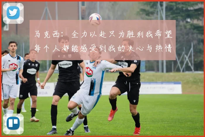 马克西：全力以赴只为胜利我希望每个人都能感受到我的决心与热情