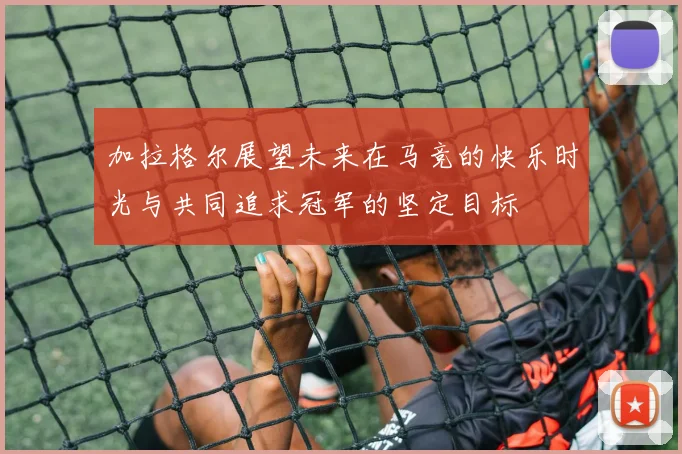 加拉格尔展望未来在马竞的快乐时光与共同追求冠军的坚定目标