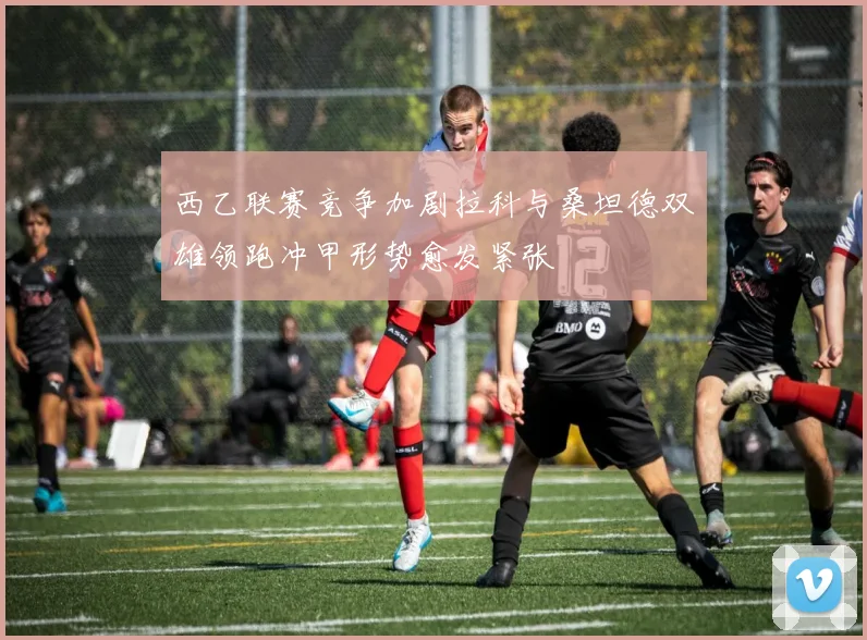 西乙联赛竞争加剧拉科与桑坦德双雄领跑冲甲形势愈发紧张