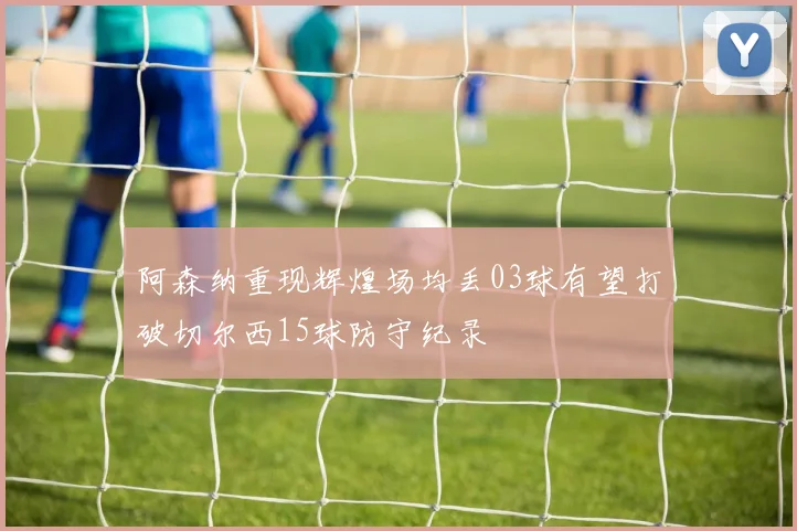 阿森纳重现辉煌场均丢03球有望打破切尔西15球防守纪录