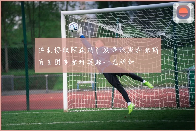 热刺惨败阿森纳引发争议斯科尔斯直言图多尔对英超一无所知