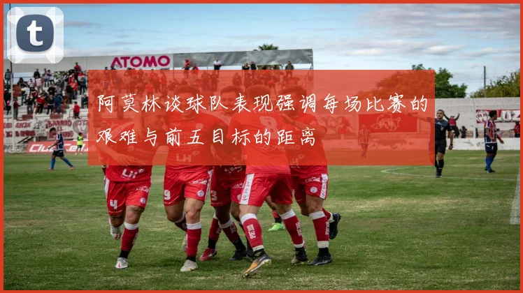阿莫林谈球队表现强调每场比赛的艰难与前五目标的距离