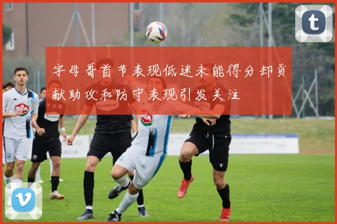 字母哥首节表现低迷未能得分却贡献助攻和防守表现引发关注