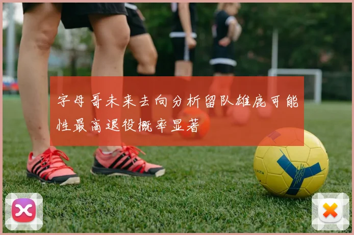 字母哥未来去向分析留队雄鹿可能性最高退役概率显著