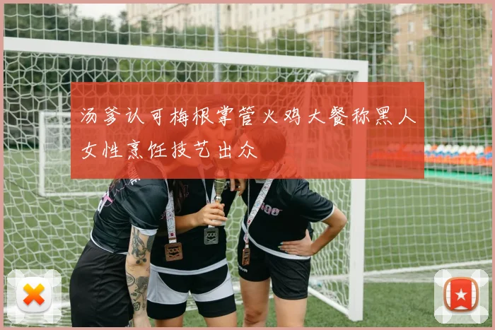 汤爹认可梅根掌管火鸡大餐称黑人女性烹饪技艺出众