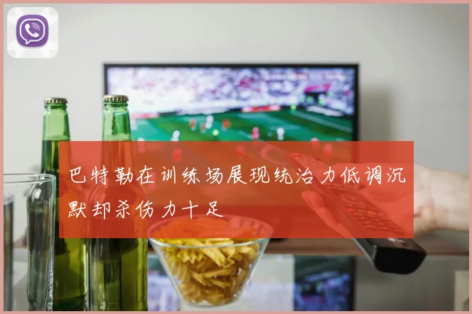 巴特勒在训练场展现统治力低调沉默却杀伤力十足