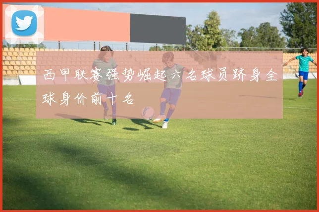 西甲联赛强势崛起六名球员跻身全球身价前十名