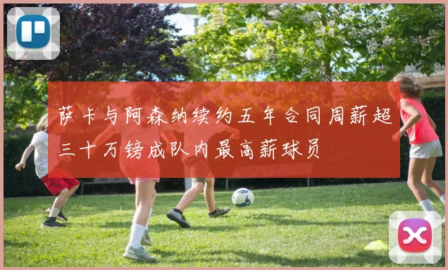 萨卡与阿森纳续约五年合同周薪超三十万镑成队内最高薪球员