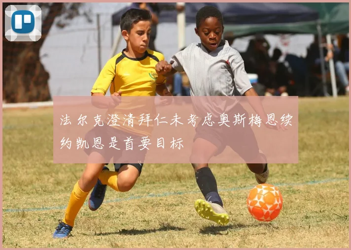 法尔克澄清拜仁未考虑奥斯梅恩续约凯恩是首要目标