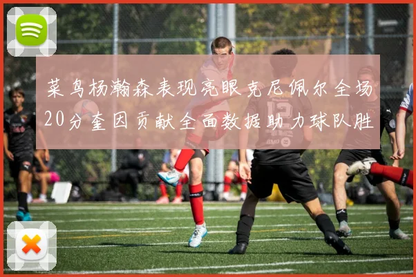 菜鸟杨瀚森表现亮眼克尼佩尔全场20分奎因贡献全面数据助力球队胜利