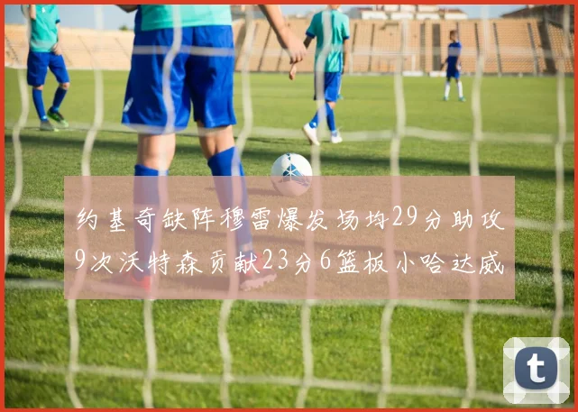 约基奇缺阵穆雷爆发场均29分助攻9次沃特森贡献23分6篮板小哈达威也有17分表现出色